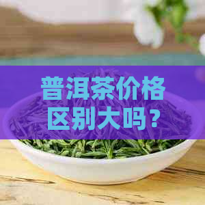 普洱茶价格区别大吗？区间是多少？如何判断普洱茶价格高低？