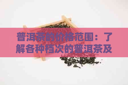 普洱茶的价格范围：了解各种档次的普洱茶及其性价比