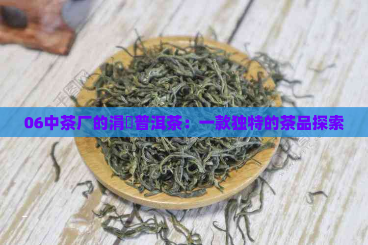 06中茶厂的涓普洱茶：一款独特的茶品探索