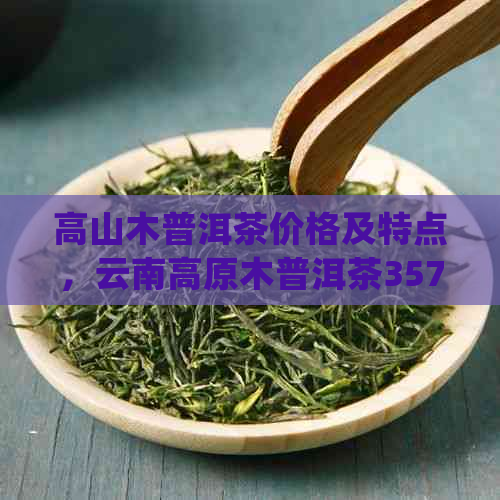 高山木普洱茶价格及特点，云南高原木普洱茶357g多少钱？