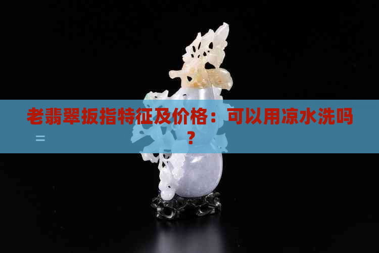 老翡翠扳指特征及价格：可以用凉水洗吗？