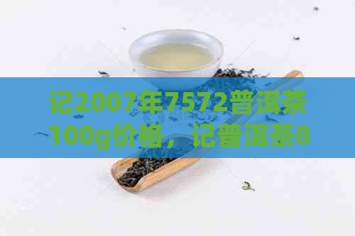 记2007年7572普洱茶100g价格，记普洱茶8582,记普洱茶9572怎么样