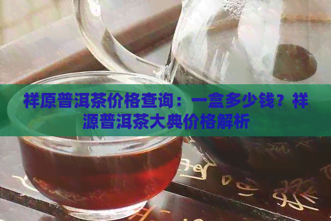 祥原普洱茶价格查询：一盒多少钱？祥源普洱茶大典价格解析