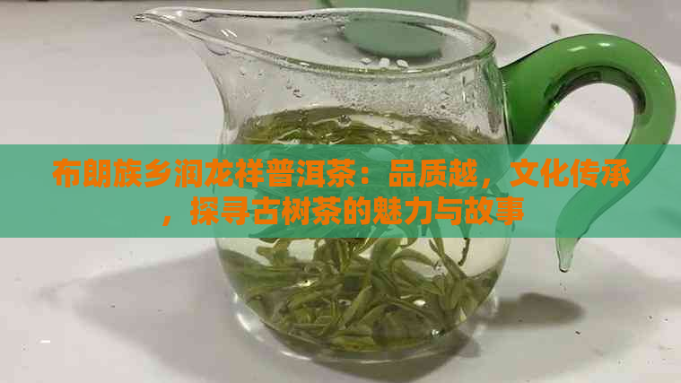 布朗族乡润龙祥普洱茶：品质越，文化传承，探寻古树茶的魅力与故事