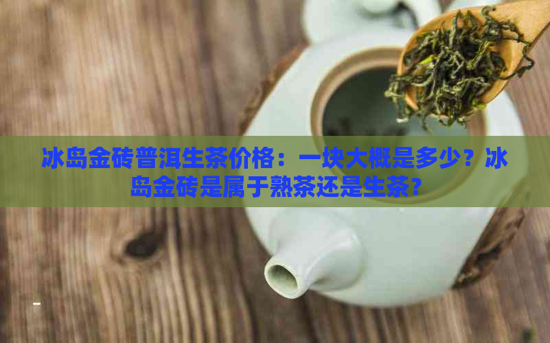 冰岛金砖普洱生茶价格：一块大概是多少？冰岛金砖是属于熟茶还是生茶？