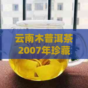 云南木普洱茶2007年珍藏版：品质、产地、制作工艺及品鉴方法全方位解析