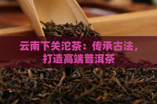 云南下关沱茶：传承古法，打造高端普洱茶