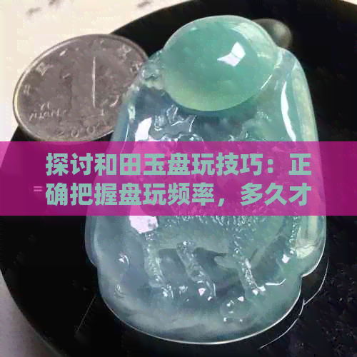 探讨和田玉盘玩技巧：正确把握盘玩频率，多久才能上手？