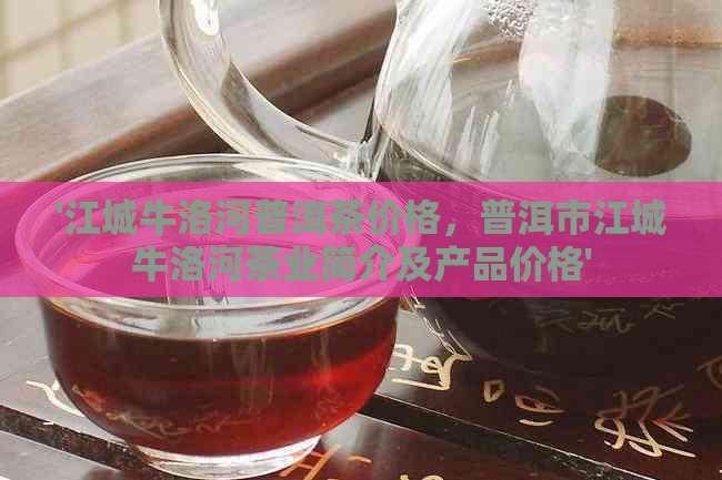 '江城牛洛河普洱茶价格，普洱市江城牛洛河茶业简介及产品价格'