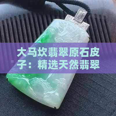 大马坎翡翠原石皮子：精选天然翡翠，展现独特魅力与价值