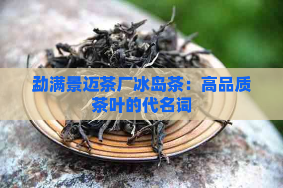 勐满景迈茶厂冰岛茶：高品质茶叶的代名词