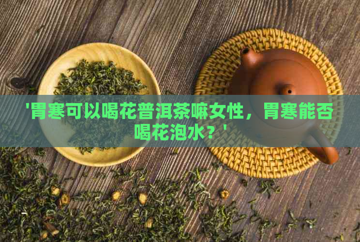 '胃寒可以喝花普洱茶嘛女性，胃寒能否喝花泡水？'