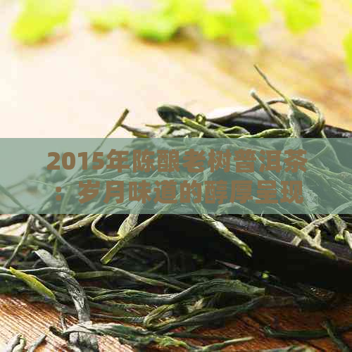 2015年陈酿老树普洱茶：岁月味道的醇厚呈现