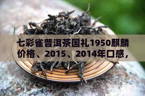 七彩雀普洱茶国礼1950麒麟价格、2015、2014年口感，2018新茶特点分析