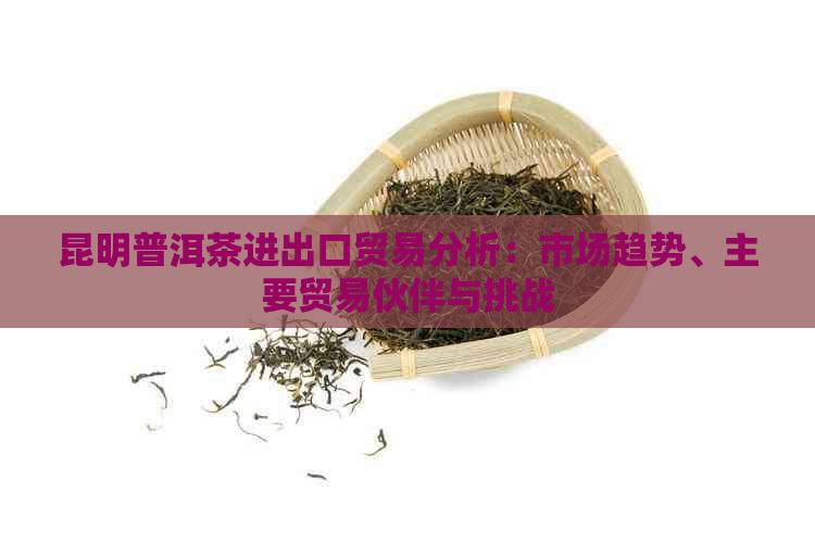 昆明普洱茶进出口贸易分析：市场趋势、主要贸易伙伴与挑战