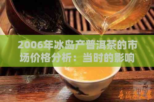 2006年冰岛产普洱茶的市场价格分析：当时的影响因素与现今对比