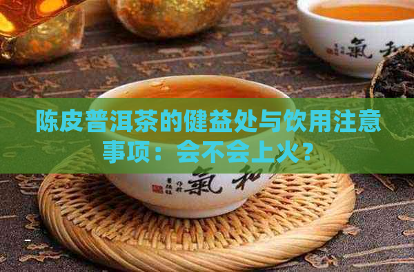 陈皮普洱茶的健益处与饮用注意事项：会不会上火？