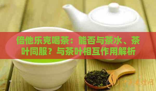 倍他乐克喝茶：能否与茶水、茶叶同服？与茶叶相互作用解析