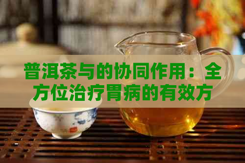 普洱茶与的协同作用：全方位治疗胃病的有效方法及其适用人群