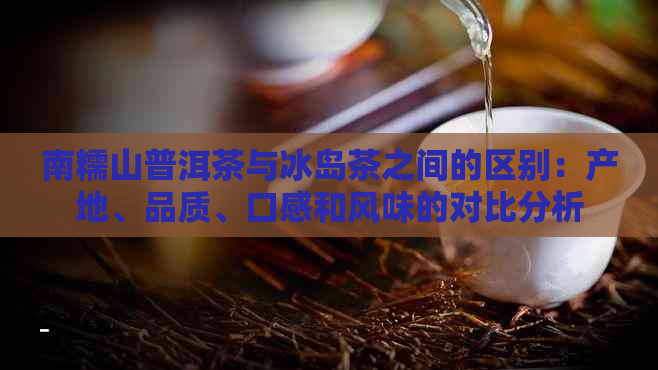 南糯山普洱茶与冰岛茶之间的区别：产地、品质、口感和风味的对比分析