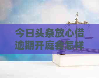 今日头条放心借逾期开庭会怎样处理