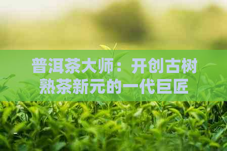 普洱茶大师：开创古树熟茶新元的一代巨匠