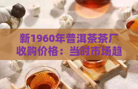 新1960年普洱茶茶厂收购价格：当时市场趋势、交易量和经济背景分析