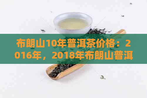 布朗山10年普洱茶价格：2016年，2018年布朗山普洱茶饼和生茶熟茶的价格