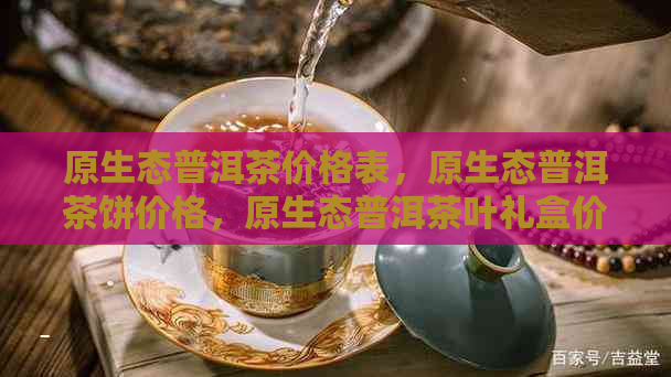 原生态普洱茶价格表，原生态普洱茶饼价格，原生态普洱茶叶礼盒价格