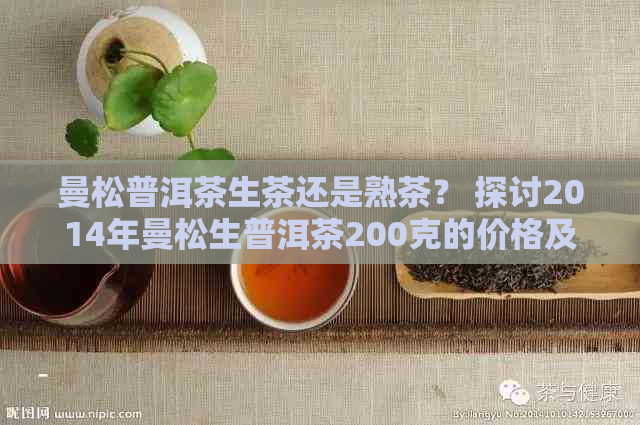 曼松普洱茶生茶还是熟茶？ 探讨2014年曼松生普洱茶200克的价格及口感。