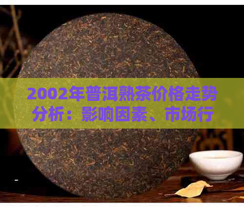 2002年普洱熟茶价格走势分析：影响因素、市场行情及品鉴方法全面解析