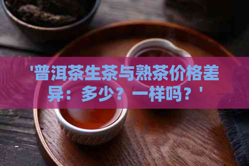 '普洱茶生茶与熟茶价格差异：多少？一样吗？'