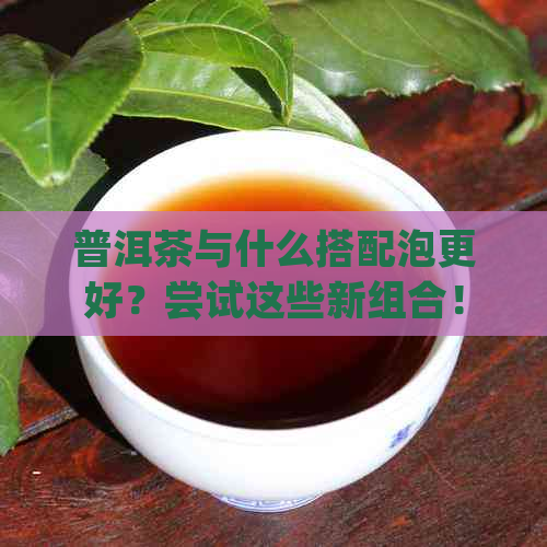 普洱茶与什么搭配泡更好？尝试这些新组合！