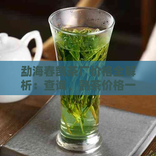 勐海春凯茶厂价格全解析：查询、熟茶价格一网打尽