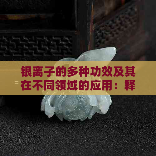 银离子的多种功效及其在不同领域的应用：释放、抗菌、抗氧化等