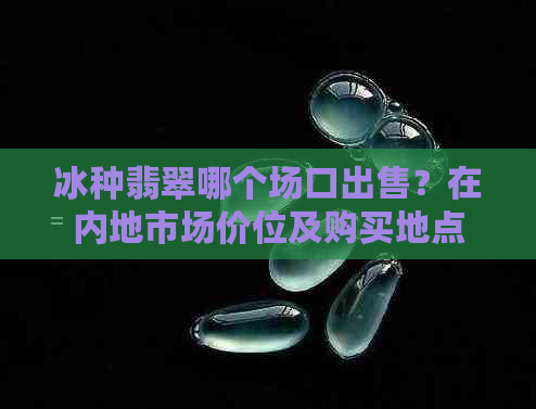 冰种翡翠哪个场口出售？在内地市场价位及购买地点