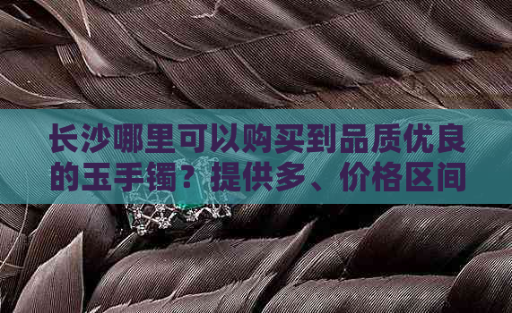 长沙哪里可以购买到品质优良的玉手镯？提供多、价格区间及购买渠道选择