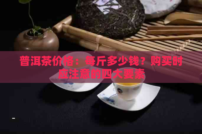 普洱茶价格：每斤多少钱？购买时应注意的四大要素