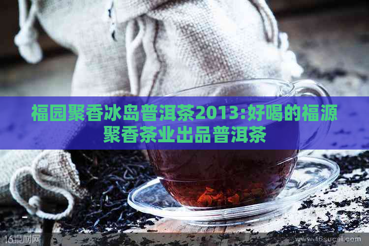 福园聚香冰岛普洱茶2013:好喝的福源聚香茶业出品普洱茶