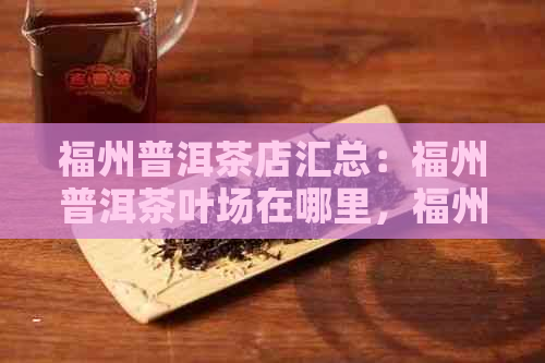 福州普洱茶店汇总：福州普洱茶叶场在哪里，福州茶叶有哪些？