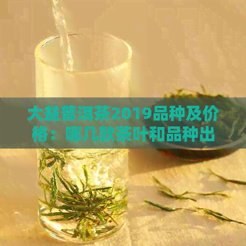 大益普洱茶2019品种及价格：哪几款茶叶和品种出现了？