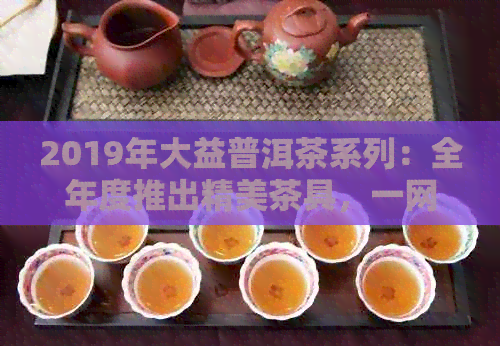 2019年大益普洱茶系列：全年度推出精美茶具，一网打尽各大款式及特点！