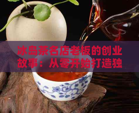 冰岛茶名店老板的创业故事：从零开始打造独特风味茶饮