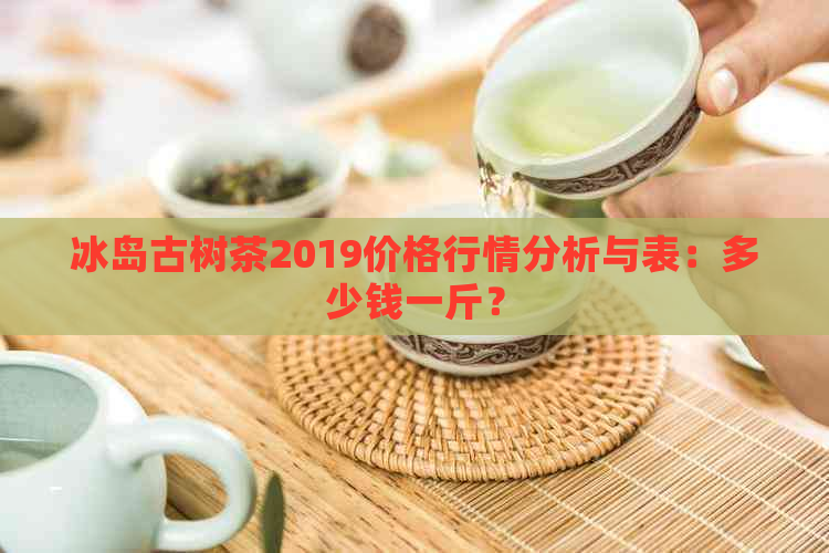 冰岛古树茶2019价格行情分析与表：多少钱一斤？