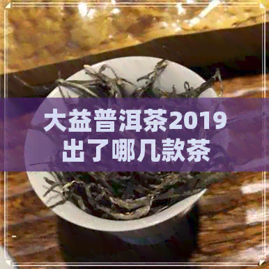 大益普洱茶2019出了哪几款茶