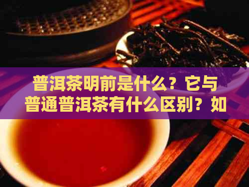 普洱茶明前是什么？它与普通普洱茶有什么区别？如何品鉴和饮用明前普洱茶？