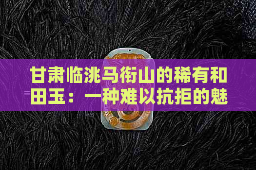 甘肃临洮马衔山的稀有和田玉：一种难以抗拒的魅力