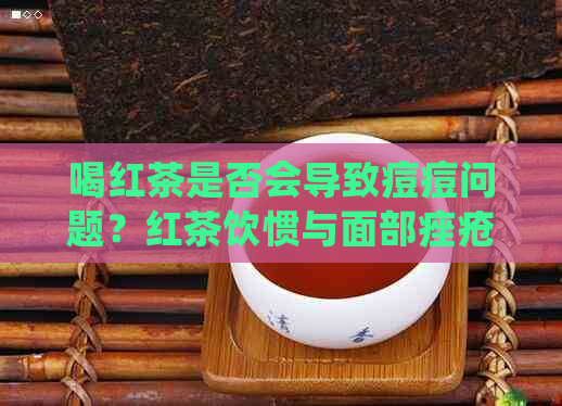 喝红茶是否会导致痘痘问题？红茶饮惯与面部痤疮关联性探讨