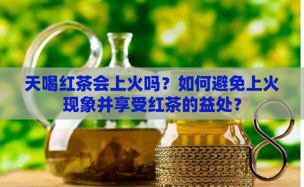 天喝红茶会上火吗？如何避免上火现象并享受红茶的益处？