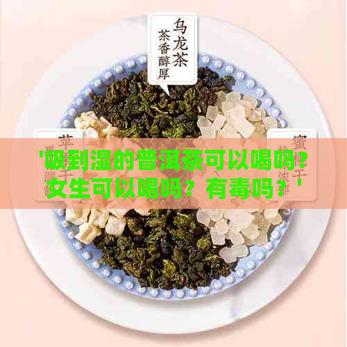 '吸到湿的普洱茶可以喝吗？女生可以喝吗？有吗？'